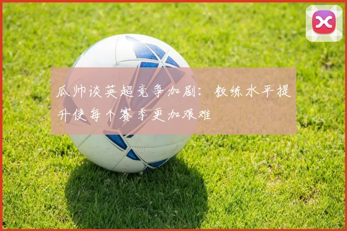 瓜帅谈英超竞争加剧：教练水平提升使每个赛季更加艰难
