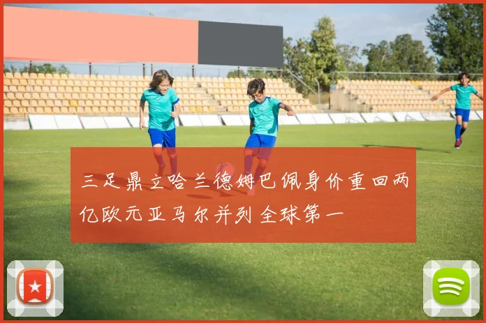 三足鼎立哈兰德姆巴佩身价重回两亿欧元亚马尔并列全球第一