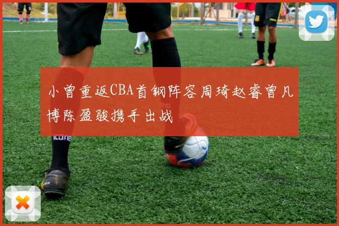 小曾重返CBA首钢阵容周琦赵睿曾凡博陈盈骏携手出战