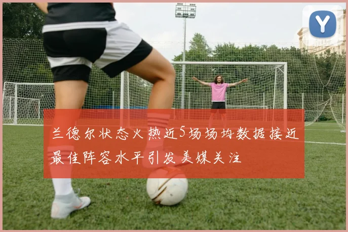 兰德尔状态火热近5场场均数据接近最佳阵容水平引发美媒关注