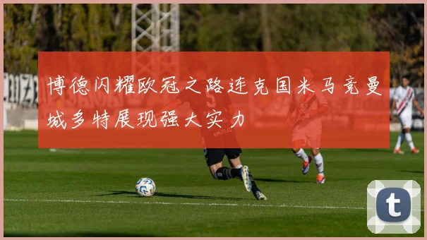 博德闪耀欧冠之路连克国米马竞曼城多特展现强大实力