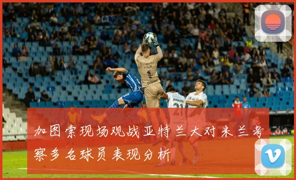 加图索现场观战亚特兰大对米兰考察多名球员表现分析