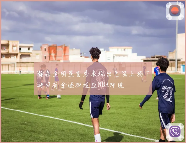 瀚森全明星首秀表现出色场上场下游刃有余逐渐适应NBA环境