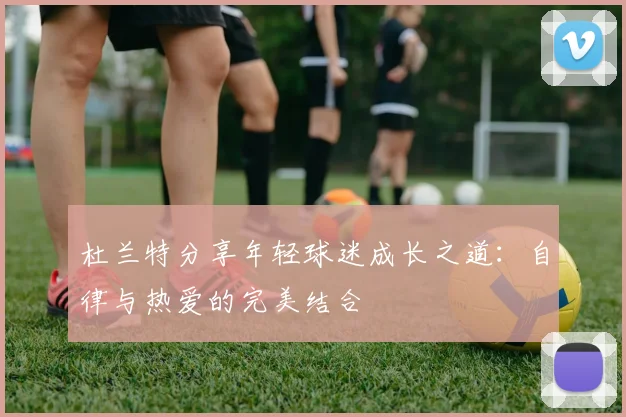 杜兰特分享年轻球迷成长之道：自律与热爱的完美结合