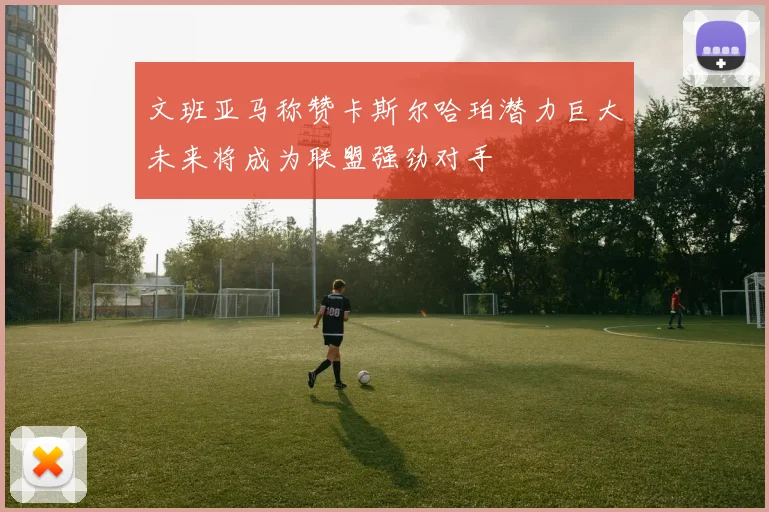 文班亚马称赞卡斯尔哈珀潜力巨大未来将成为联盟强劲对手