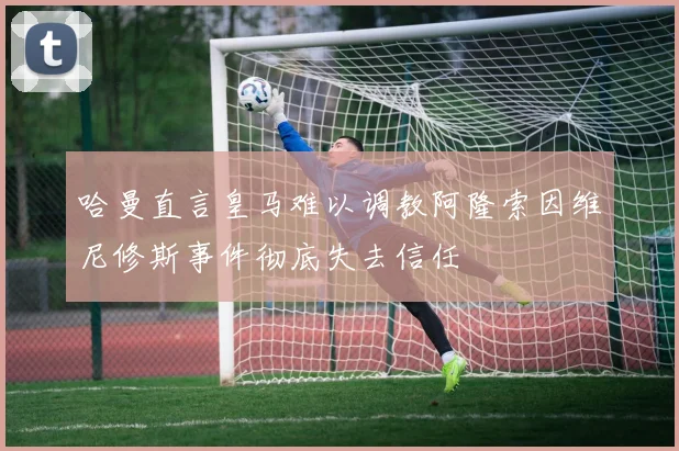 哈曼直言皇马难以调教阿隆索因维尼修斯事件彻底失去信任