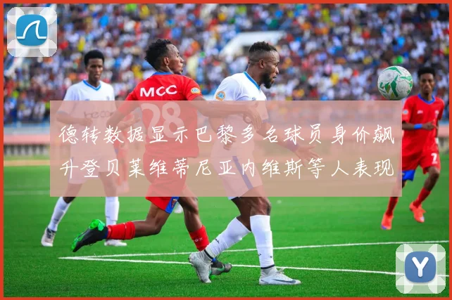 德转数据显示巴黎多名球员身价飙升登贝莱维蒂尼亚内维斯等人表现抢眼