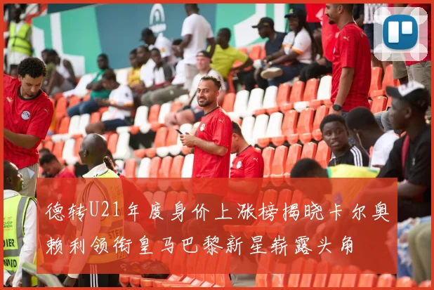德转U21年度身价上涨榜揭晓卡尔奥赖利领衔皇马巴黎新星崭露头角