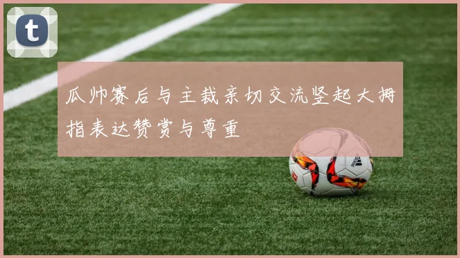 瓜帅赛后与主裁亲切交流竖起大拇指表达赞赏与尊重