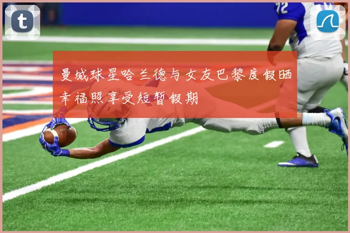 曼城球星哈兰德与女友巴黎度假晒幸福照享受短暂假期
