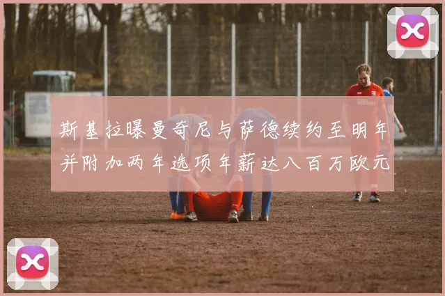 斯基拉曝曼奇尼与萨德续约至明年并附加两年选项年薪达八百万欧元