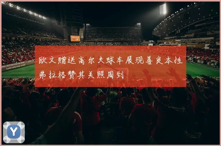 欧文赠送高尔夫球车展现善良本性弗拉格赞其关照周到