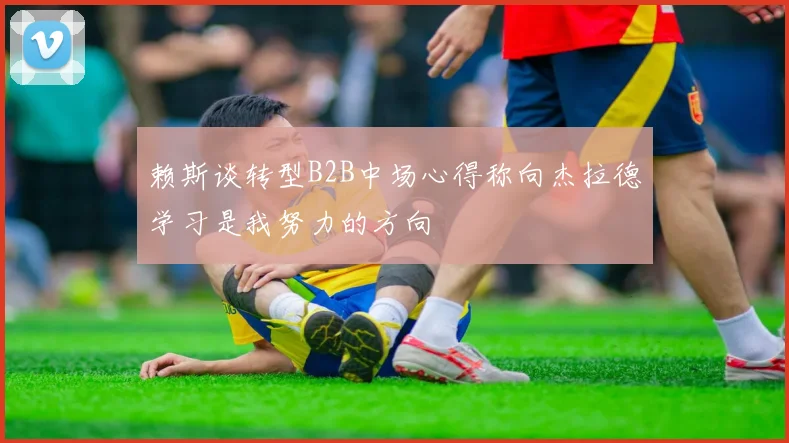 赖斯谈转型B2B中场心得称向杰拉德学习是我努力的方向
