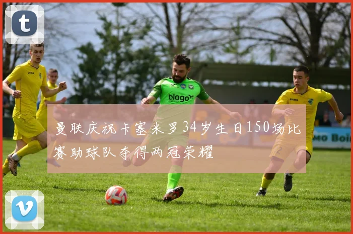 曼联庆祝卡塞米罗34岁生日150场比赛助球队夺得两冠荣耀