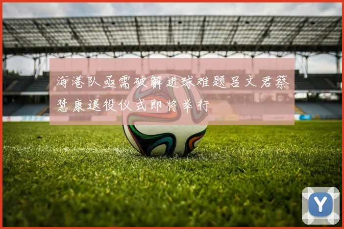 海港队亟需破解进球难题吕文君蔡慧康退役仪式即将举行
