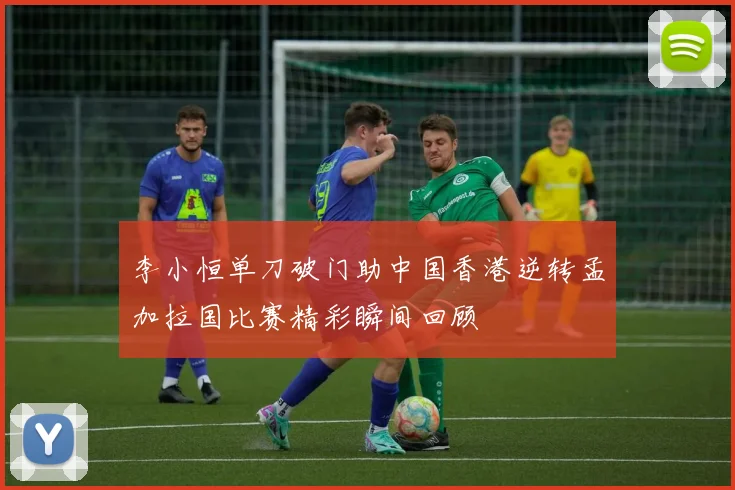 李小恒单刀破门助中国香港逆转孟加拉国比赛精彩瞬间回顾