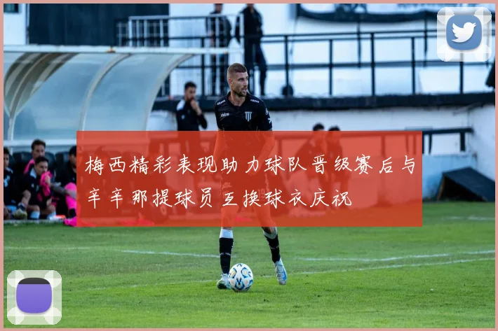 梅西精彩表现助力球队晋级赛后与辛辛那提球员互换球衣庆祝
