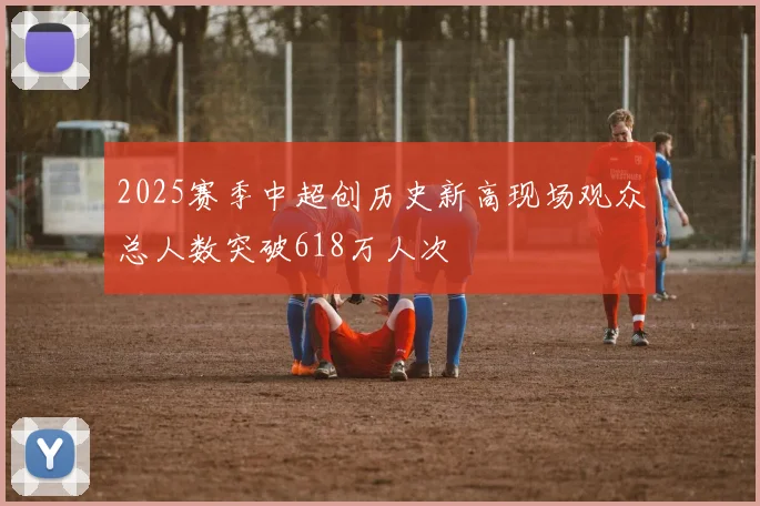 2025赛季中超创历史新高现场观众总人数突破618万人次