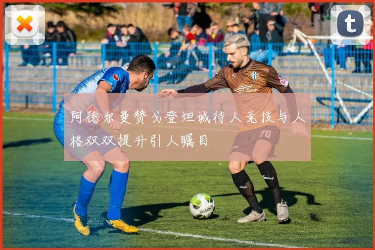 阿德尔曼赞戈登坦诚待人竞技与人格双双提升引人瞩目