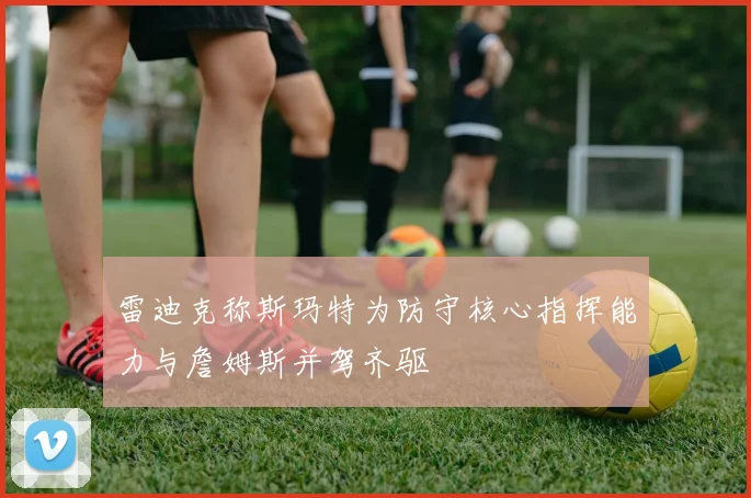 雷迪克称斯玛特为防守核心指挥能力与詹姆斯并驾齐驱