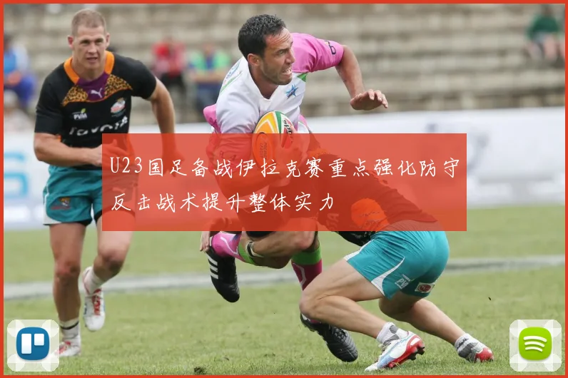 U23国足备战伊拉克赛重点强化防守反击战术提升整体实力