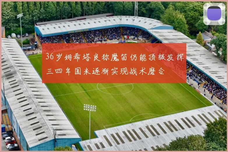 36岁姆希塔良称魔笛仍能顶级发挥三四年国米逐渐实现战术磨合