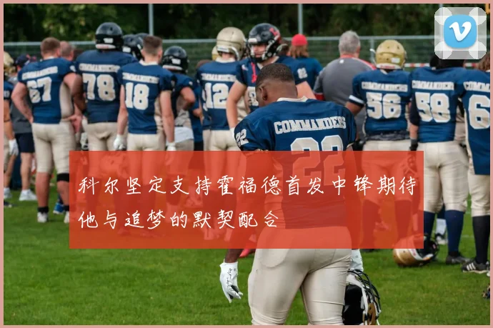 科尔坚定支持霍福德首发中锋期待他与追梦的默契配合