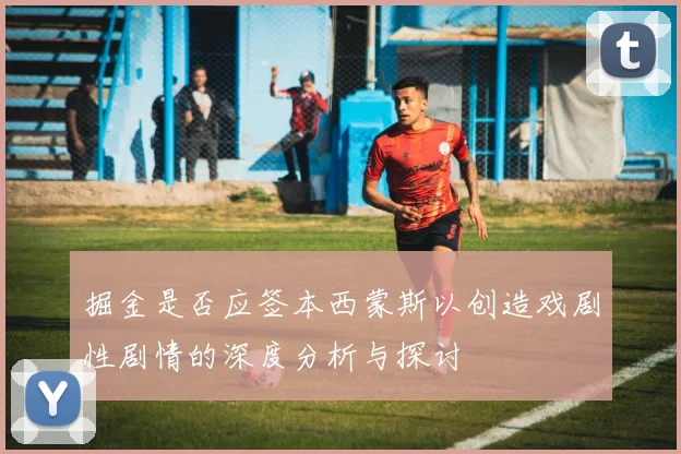掘金是否应签本西蒙斯以创造戏剧性剧情的深度分析与探讨