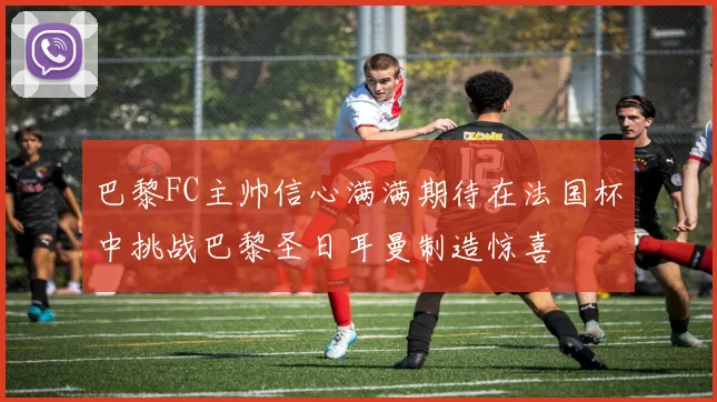 巴黎FC主帅信心满满期待在法国杯中挑战巴黎圣日耳曼制造惊喜