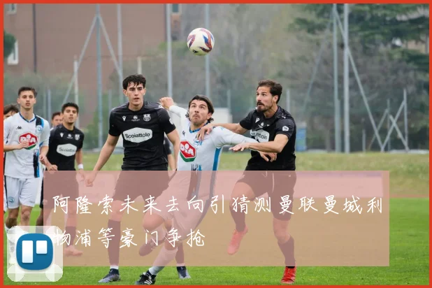 阿隆索未来去向引猜测曼联曼城利物浦等豪门争抢