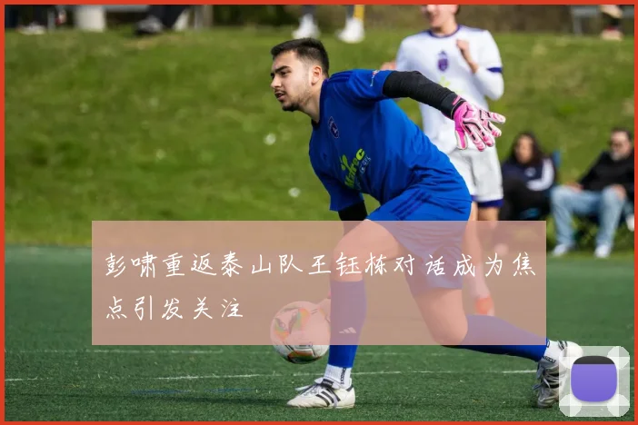 彭啸重返泰山队王钰栋对话成为焦点引发关注